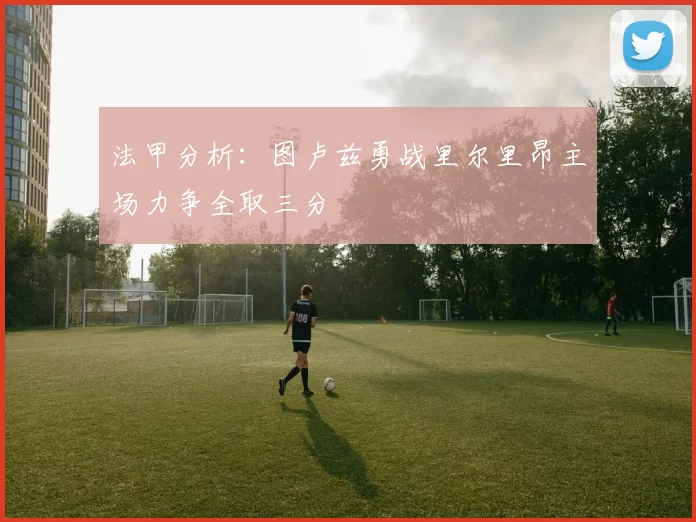 法甲分析：图卢兹勇战里尔里昂主场力争全取三分