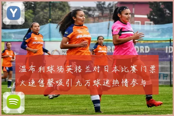 温布利球场英格兰对日本比赛门票火速售罄吸引九万球迷热情参与