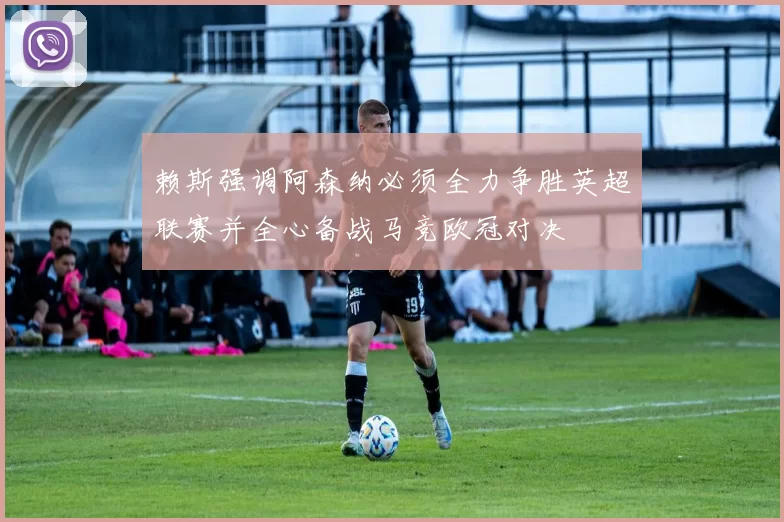 赖斯强调阿森纳必须全力争胜英超联赛并全心备战马竞欧冠对决