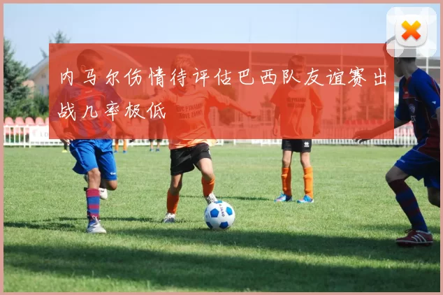内马尔伤情待评估巴西队友谊赛出战几率极低