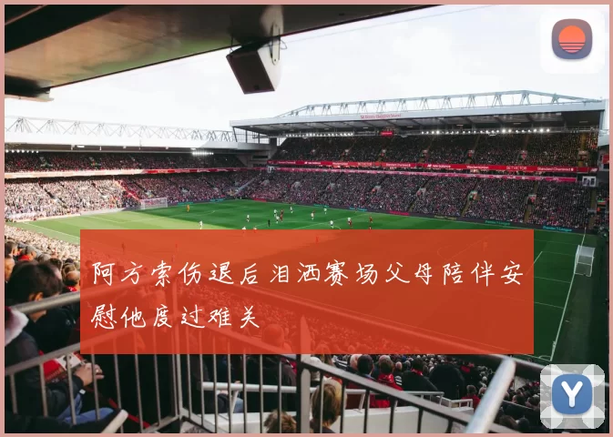 阿方索伤退后泪洒赛场父母陪伴安慰他度过难关