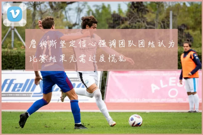 詹姆斯坚定信心强调团队团结认为比赛结果无需过度慌乱