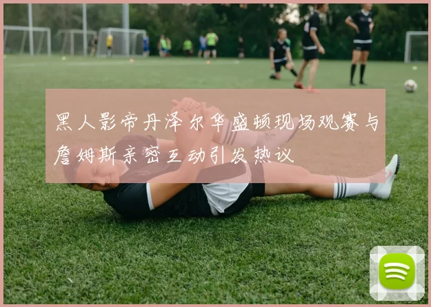 黑人影帝丹泽尔华盛顿现场观赛与詹姆斯亲密互动引发热议