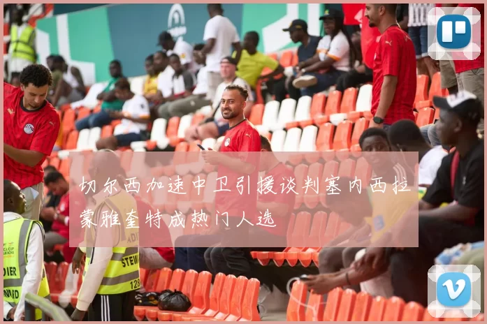切尔西加速中卫引援谈判塞内西拉蒙雅奎特成热门人选