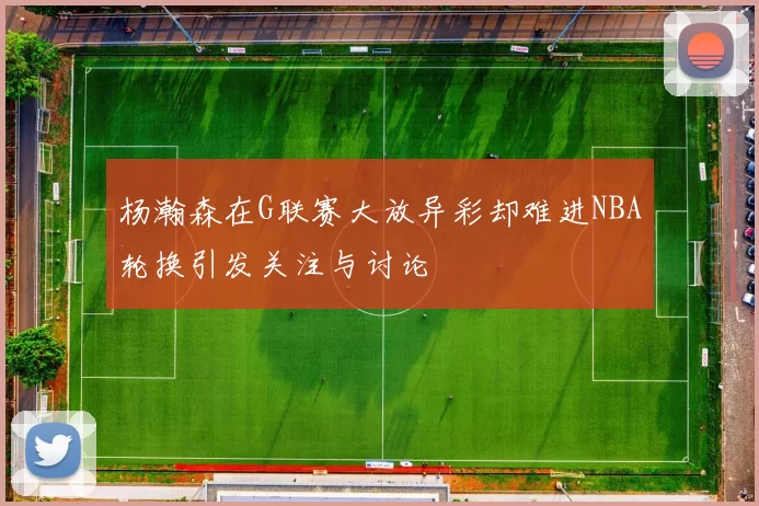 杨瀚森在G联赛大放异彩却难进NBA轮换引发关注与讨论