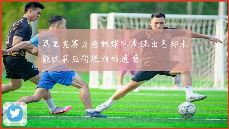 恩里克赛后感慨球队表现出色却未能收获应得胜利的遗憾