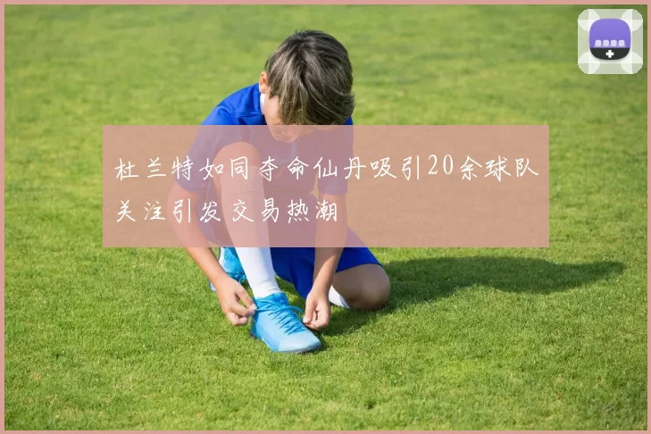 杜兰特如同夺命仙丹吸引20余球队关注引发交易热潮