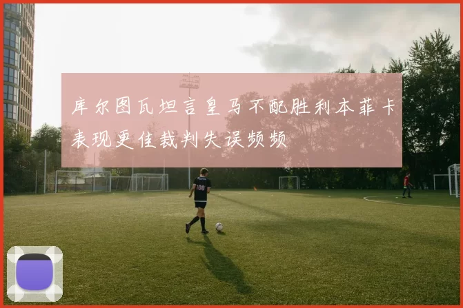 库尔图瓦坦言皇马不配胜利本菲卡表现更佳裁判失误频频