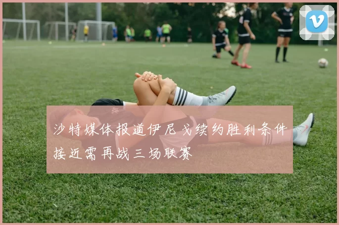 沙特媒体报道伊尼戈续约胜利条件接近需再战三场联赛