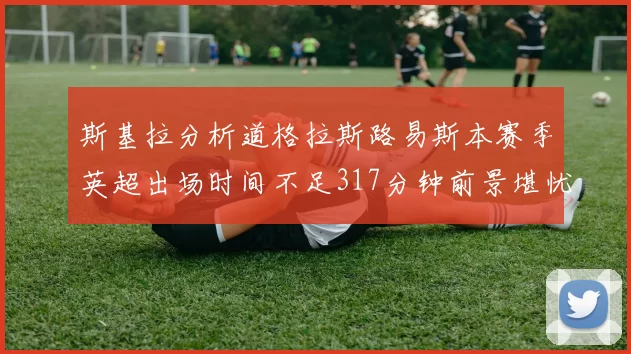 斯基拉分析道格拉斯路易斯本赛季英超出场时间不足317分钟前景堪忧