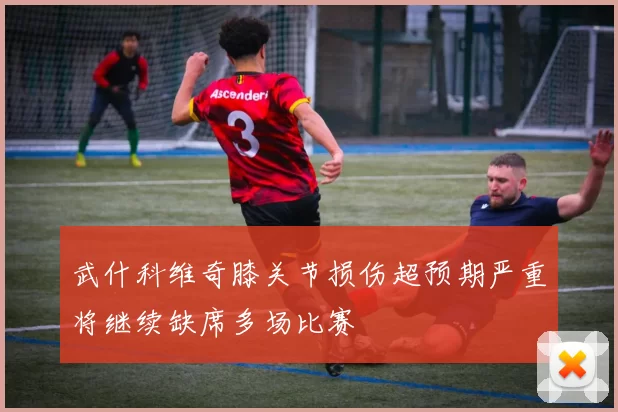 武什科维奇膝关节损伤超预期严重将继续缺席多场比赛