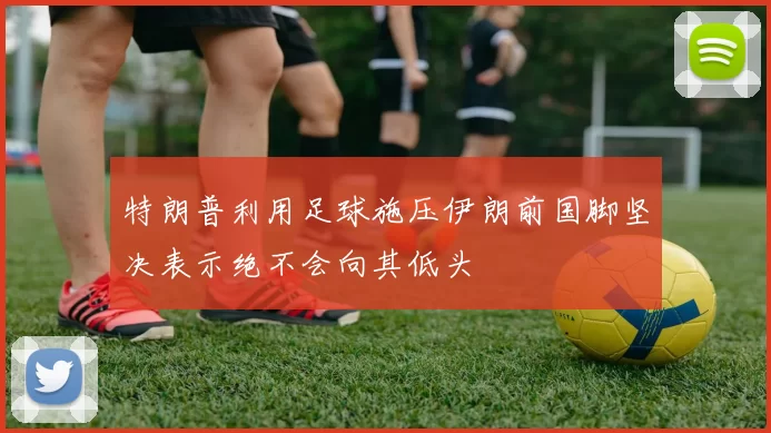 特朗普利用足球施压伊朗前国脚坚决表示绝不会向其低头