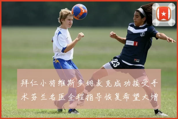 拜仁小将维斯多姆麦克成功接受手术芬兰名医全程指导恢复希望大增
