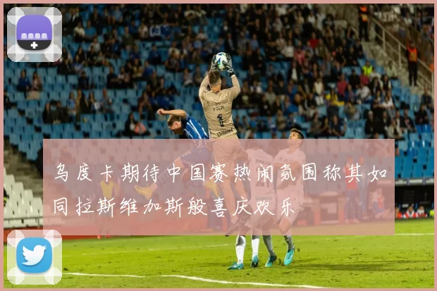 乌度卡期待中国赛热闹氛围称其如同拉斯维加斯般喜庆欢乐