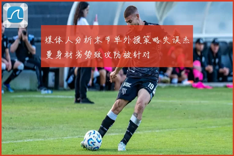 媒体人分析末节单外援策略失误杰曼身材劣势致攻防被针对